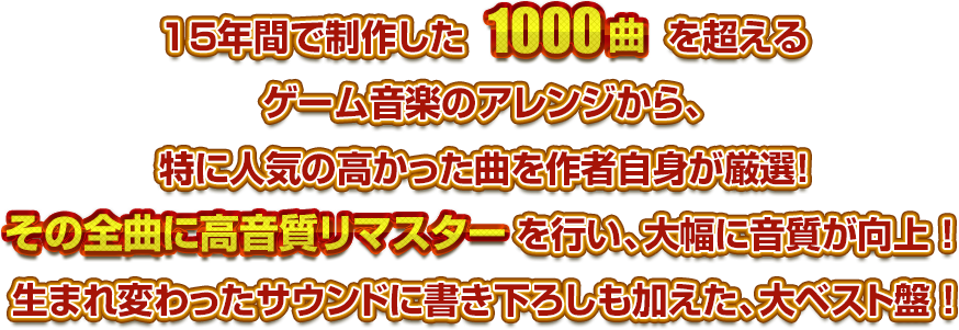 15年間で制作した1000曲をも超えるゲームアレンジから、作者自身のオススメを厳選！さらに書き下ろしも加えたベスト盤！！