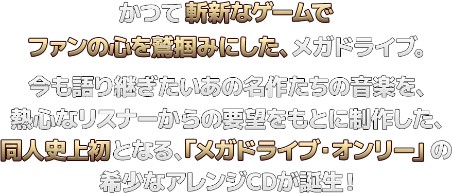 かつて斬新なゲームでファンの心を鷲掴みにした、メガドライブ。今も語り継ぎたいあの名作たちの音楽を、熱心なリスナーからの要望をもとに制作した、同人史上初となる、「メガドライブ・オンリー」のアレンジCD！！