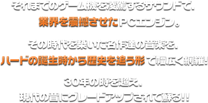 それまでのゲーム機を凌駕するサウンドで、当時のゲーム業界を震撼させたPCエンジン。その時代を築いた名作達の音楽を、ハードの誕生時から歴史を追う形であらゆるジャンルを対象に幅広く網羅！