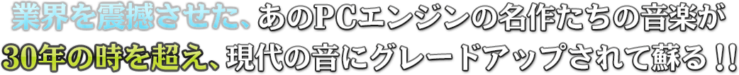 業界を震撼させた、あのPCエンジンの名作たちの音楽が、30年の時を超え、現代の音にグレードアップされて蘇る！！