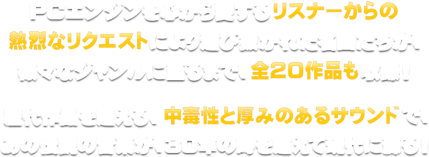 PCエンジンを心から愛するリスナーからの熱烈なリクエストにより選び抜かれた名曲たちが、様々なジャンルに至るまで、全20作品も収録！歴代作品を超える、中毒性と厚みのあるサウンドで、あの伝説の音楽が、30年の時を超えて現代に蘇る！