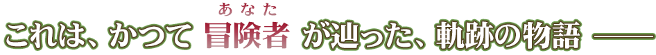 これは、かつて冒険者（あなが）が辿った、軌跡の物語―