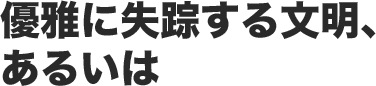 優雅に失踪する文明、あるいは